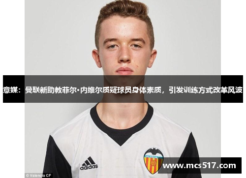 意媒：曼联新助教菲尔·内维尔质疑球员身体素质，引发训练方式改革风波
